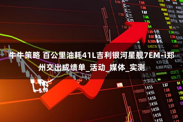 牛牛策略 百公里油耗41L吉利银河星舰7EM-i郑州交出成绩单_活动_媒体_实测