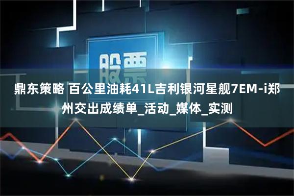 鼎东策略 百公里油耗41L吉利银河星舰7EM-i郑州交出成绩单_活动_媒体_实测