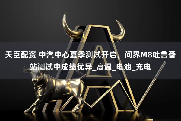 天臣配资 中汽中心夏季测试开启，问界M8吐鲁番站测试中成绩优异_高温_电池_充电
