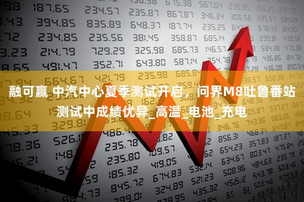 融可赢 中汽中心夏季测试开启，问界M8吐鲁番站测试中成绩优异_高温_电池_充电
