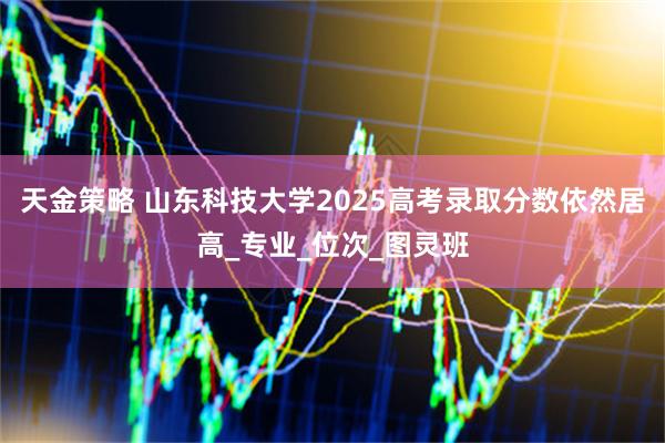 天金策略 山东科技大学2025高考录取分数依然居高_专业_位次_图灵班