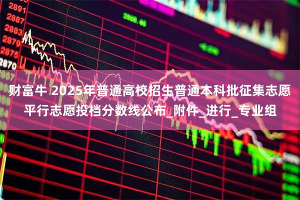 财富牛 2025年普通高校招生普通本科批征集志愿平行志愿投档分数线公布_附件_进行_专业组