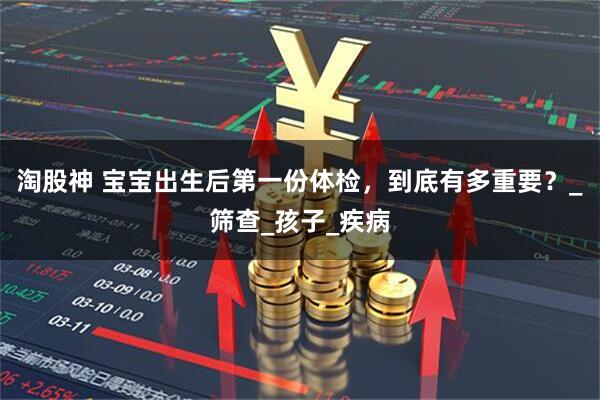 淘股神 宝宝出生后第一份体检，到底有多重要？_筛查_孩子_疾病