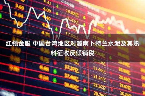 红领金服 中国台湾地区对越南卜特兰水泥及其熟料征收反倾销税