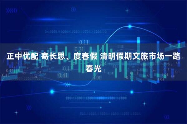 正中优配 寄长思、度春假 清明假期文旅市场一路春光