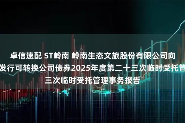 卓信速配 ST岭南 岭南生态文旅股份有限公司向不特定对象发行可转换公司债券2025年度第二十三次临时受托管理事务报告