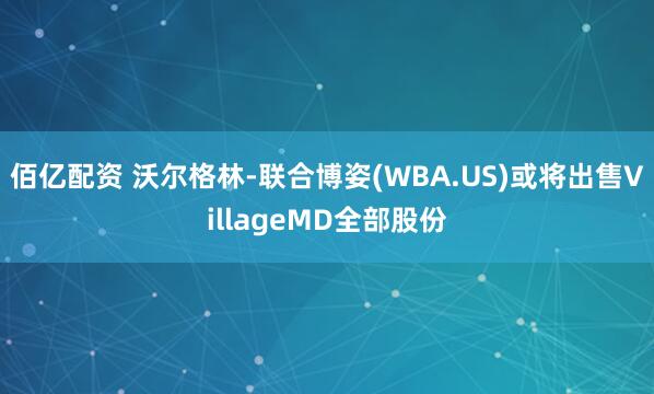 佰亿配资 沃尔格林-联合博姿(WBA.US)或将出售VillageMD全部股份